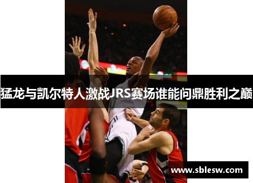 猛龙与凯尔特人激战JRS赛场谁能问鼎胜利之巅